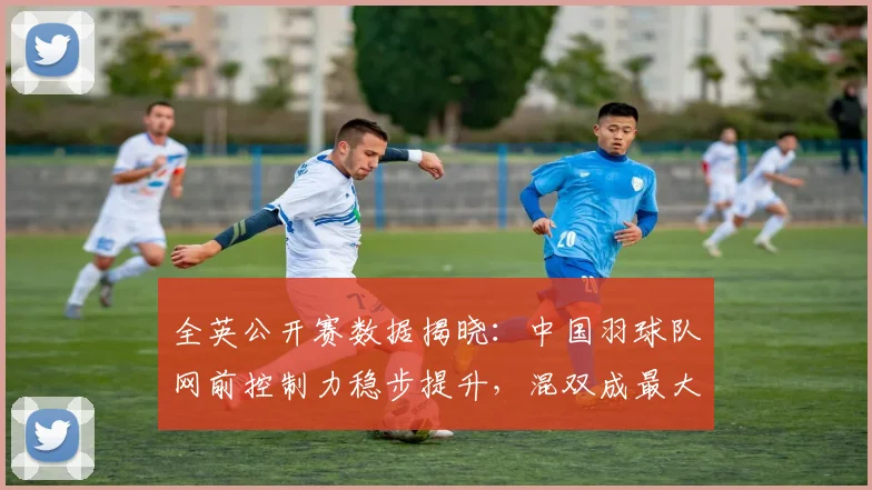 全英公开赛数据揭晓：中国羽球队网前控制力稳步提升，混双成最大亮点