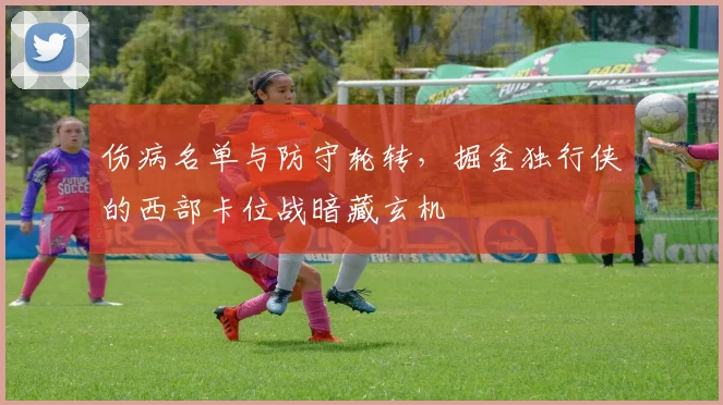 伤病名单与防守轮转，掘金独行侠的西部卡位战暗藏玄机