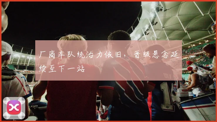 厂商车队统治力依旧，晋级悬念延续至下一站