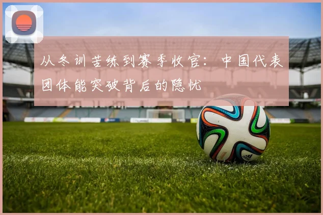 从冬训苦练到赛季收官：中国代表团体能突破背后的隐忧