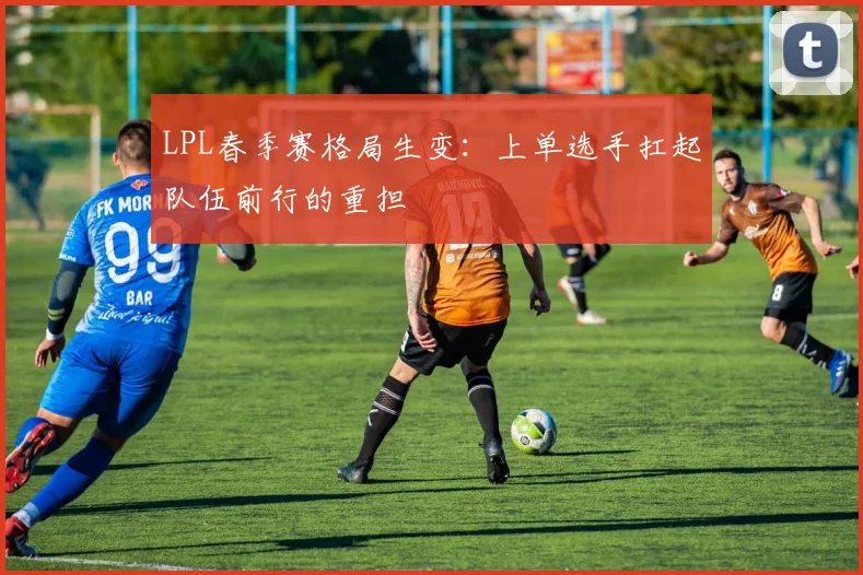 LPL春季赛格局生变：上单选手扛起队伍前行的重担