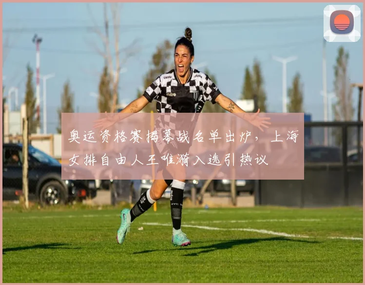 奥运资格赛揭幕战名单出炉，上海女排自由人王唯漪入选引热议