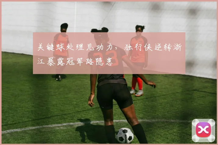 关键球处理见功力，独行侠逆转浙江暴露冠军路隐患