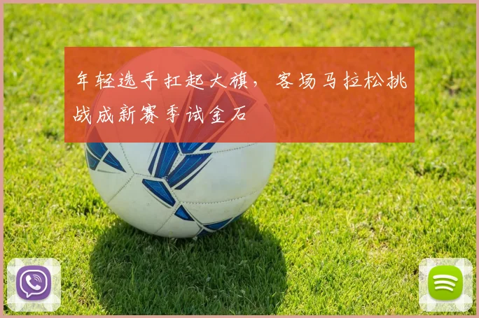 年轻选手扛起大旗，客场马拉松挑战成新赛季试金石