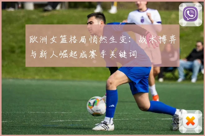 欧洲女篮格局悄然生变：战术博弈与新人崛起成赛季关键词