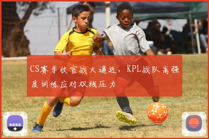 CS赛季收官战火逼近，KPL战队高强度训练应对双线压力