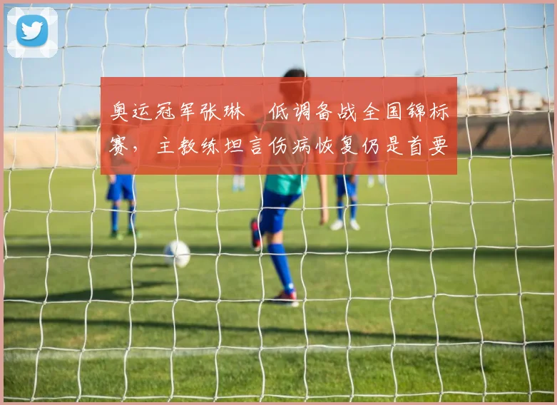 奥运冠军张琳芃低调备战全国锦标赛，主教练坦言伤病恢复仍是首要课题