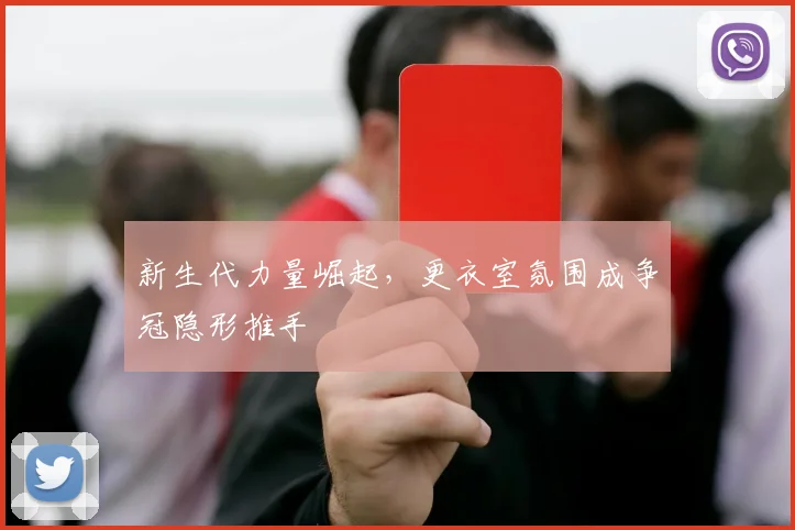 新生代力量崛起，更衣室氛围成争冠隐形推手