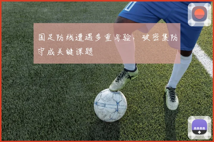 国足防线遭遇多重考验，破密集防守成关键课题