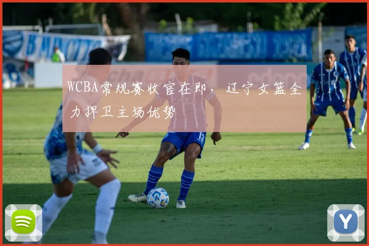 WCBA常规赛收官在即，辽宁女篮全力捍卫主场优势