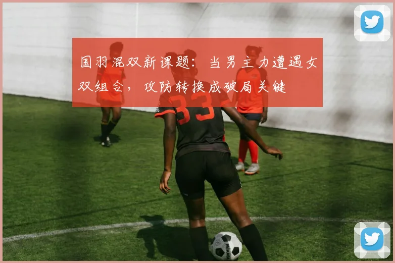 国羽混双新课题：当男主力遭遇女双组合，攻防转换成破局关键