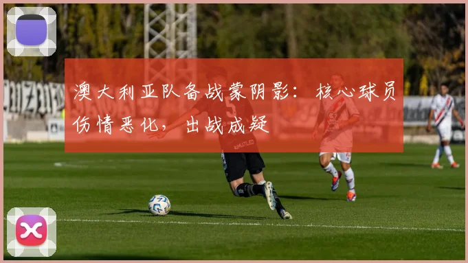 澳大利亚队备战蒙阴影：核心球员伤情恶化，出战成疑