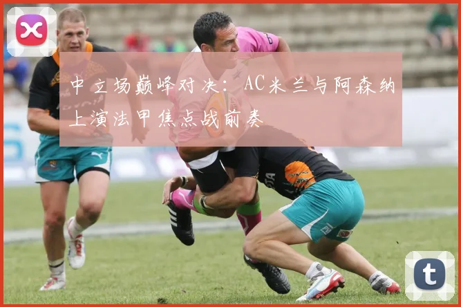 中立场巅峰对决：AC米兰与阿森纳上演法甲焦点战前奏