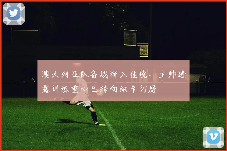 澳大利亚队备战渐入佳境，主帅透露训练重心已转向细节打磨