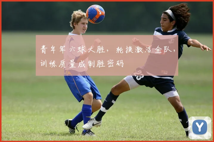 青年军六球大胜，轮换激活全队，训练质量成制胜密码