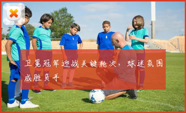 卫冕冠军迎战关键轮次，球迷氛围成胜负手