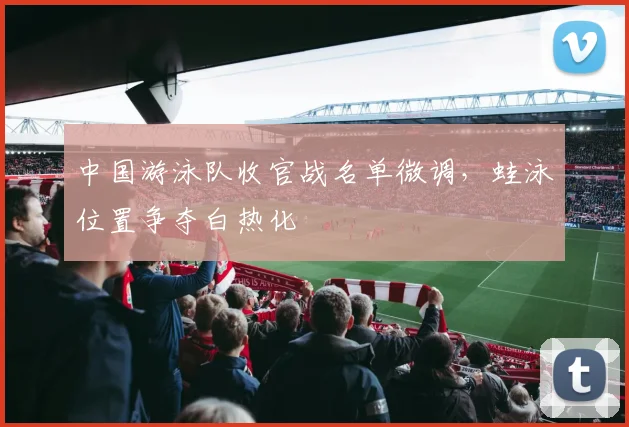 中国游泳队收官战名单微调，蛙泳位置争夺白热化