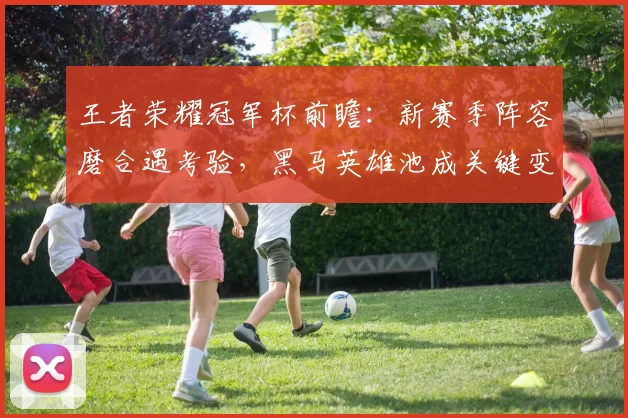 王者荣耀冠军杯前瞻：新赛季阵容磨合遇考验，黑马英雄池成关键变量