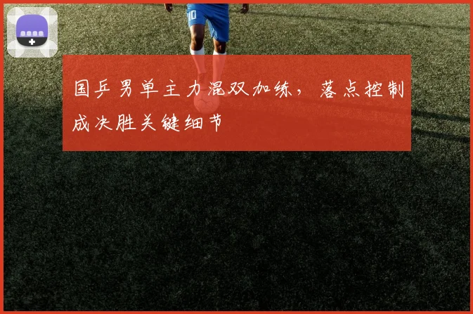 国乒男单主力混双加练，落点控制成决胜关键细节