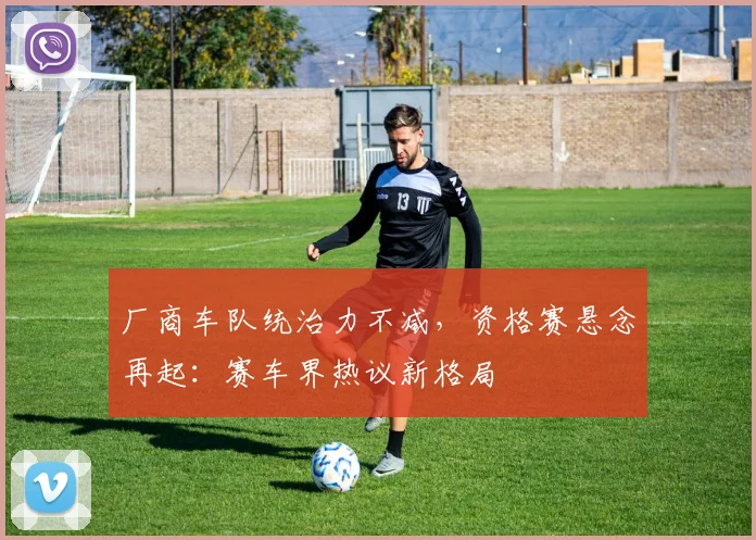 厂商车队统治力不减，资格赛悬念再起：赛车界热议新格局