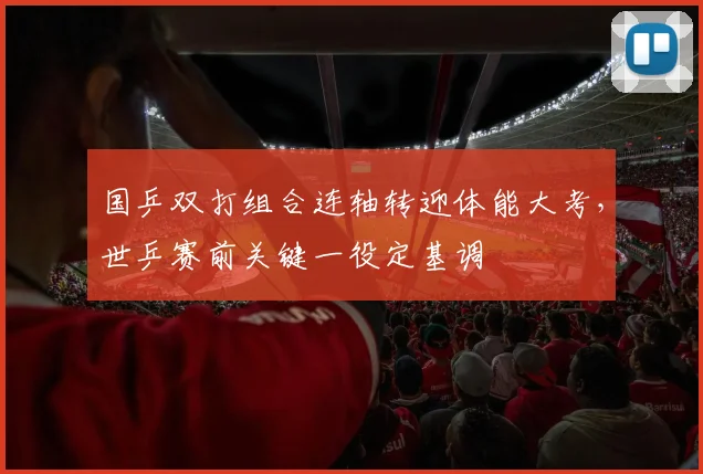 国乒双打组合连轴转迎体能大考，世乒赛前关键一役定基调