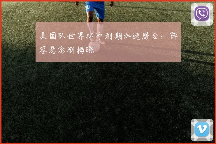 美国队世界杯冲刺期加速磨合，阵容悬念渐揭晓