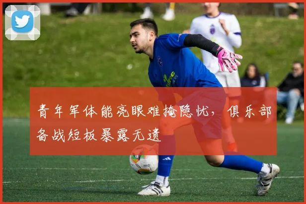 青年军体能亮眼难掩隐忧，俱乐部备战短板暴露无遗