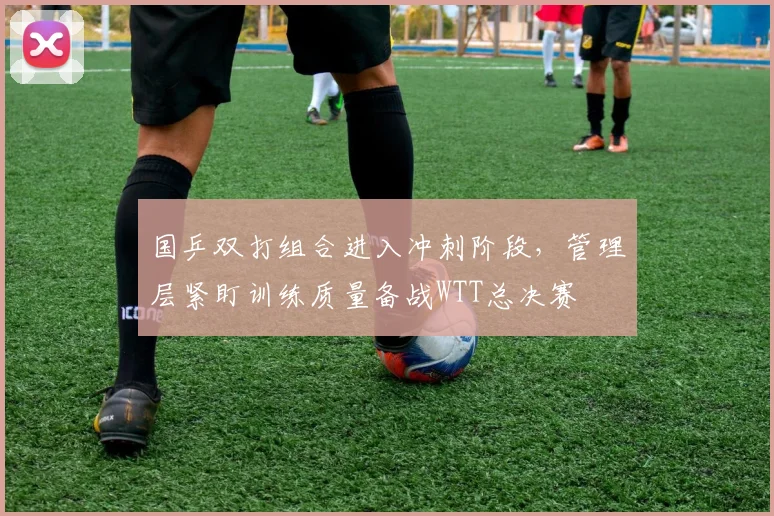 国乒双打组合进入冲刺阶段，管理层紧盯训练质量备战WTT总决赛