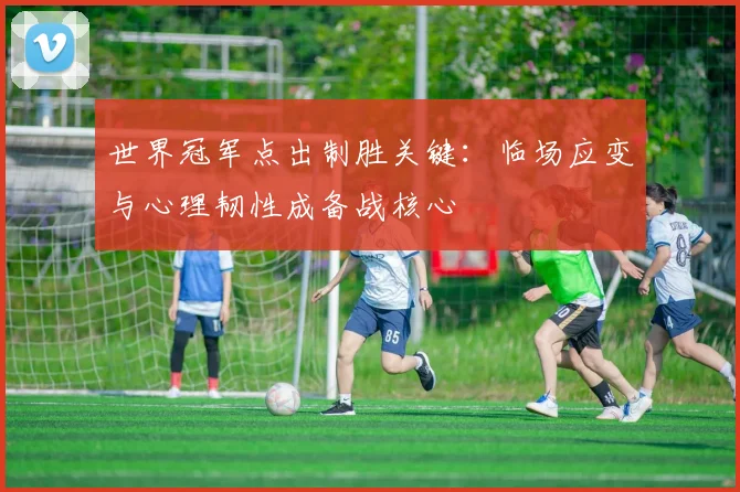 世界冠军点出制胜关键：临场应变与心理韧性成备战核心