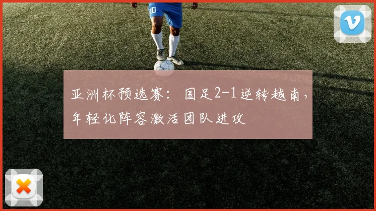 亚洲杯预选赛：国足2-1逆转越南，年轻化阵容激活团队进攻