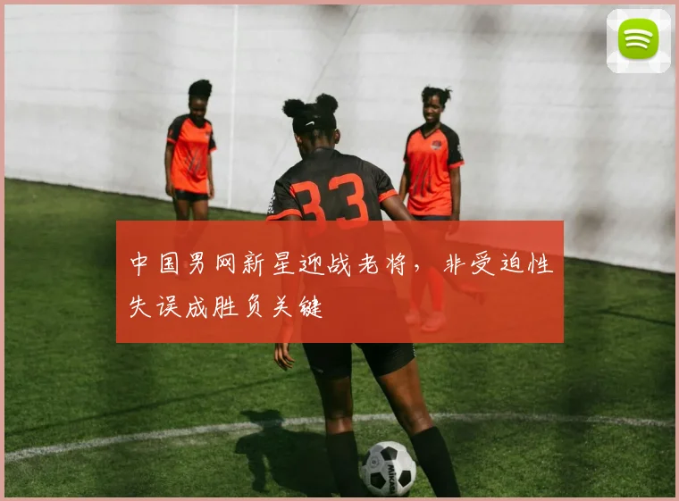 中国男网新星迎战老将，非受迫性失误成胜负关键