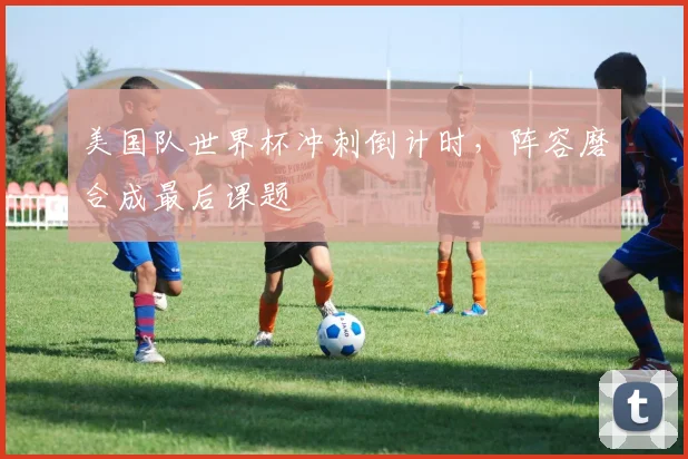 美国队世界杯冲刺倒计时，阵容磨合成最后课题
