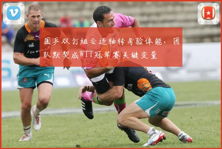 国乒双打组合连轴转考验体能，团队默契成WTT冠军赛关键变量