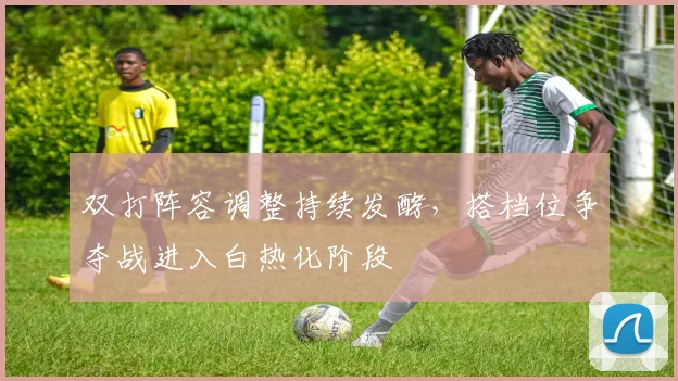 双打阵容调整持续发酵，搭档位争夺战进入白热化阶段