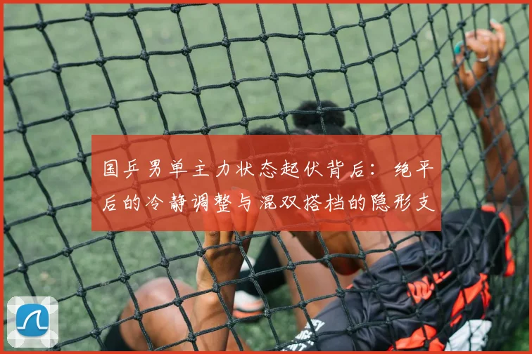国乒男单主力状态起伏背后：绝平后的冷静调整与混双搭档的隐形支撑