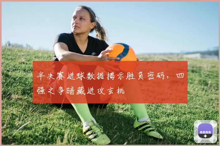 半决赛进球数据揭示胜负密码，四强之争暗藏进攻玄机