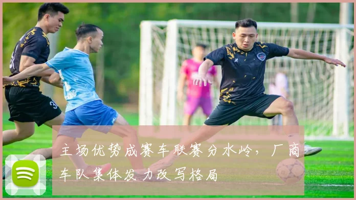 主场优势成赛车联赛分水岭，厂商车队集体发力改写格局