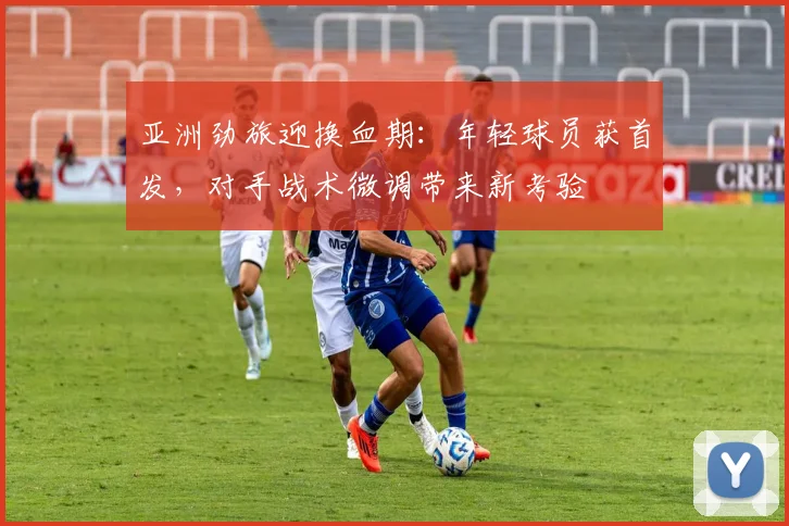 亚洲劲旅迎换血期：年轻球员获首发，对手战术微调带来新考验