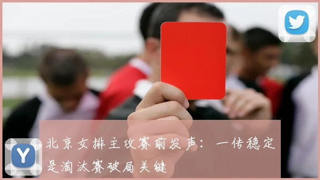 北京女排主攻赛前发声：一传稳定是淘汰赛破局关键
