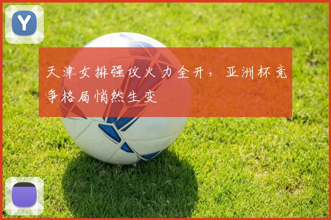 天津女排强攻火力全开，亚洲杯竞争格局悄然生变