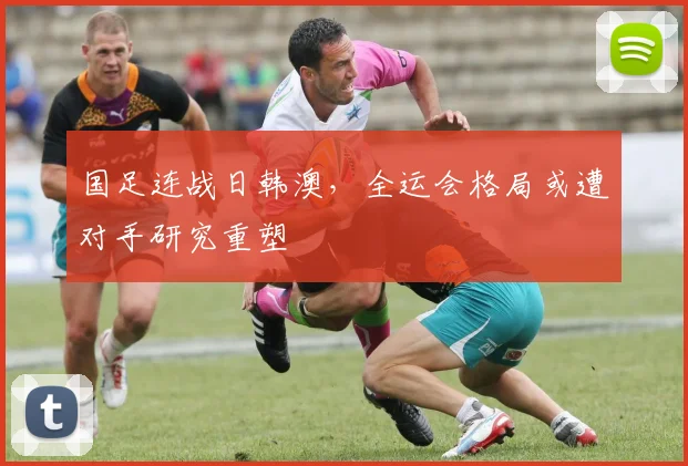 国足连战日韩澳，全运会格局或遭对手研究重塑