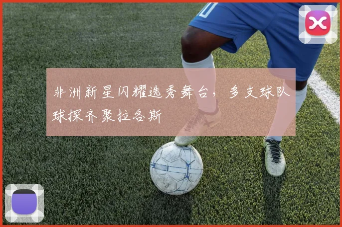 非洲新星闪耀选秀舞台，多支球队球探齐聚拉各斯