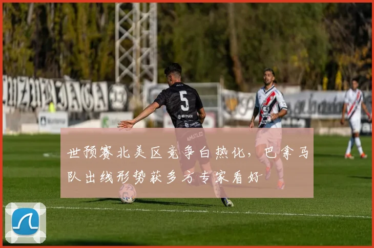 世预赛北美区竞争白热化，巴拿马队出线形势获多方专家看好