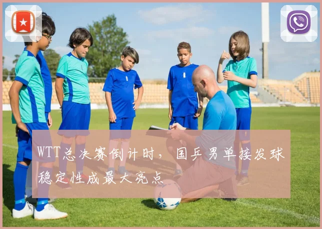 WTT总决赛倒计时，国乒男单接发球稳定性成最大亮点
