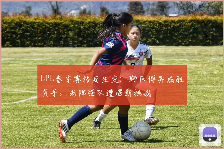 LPL春季赛格局生变：野区博弈成胜负手，老牌强队遭遇新挑战