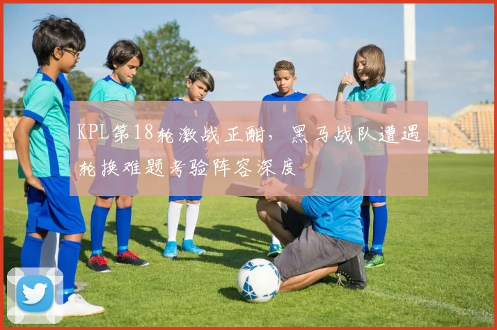 KPL第18轮激战正酣，黑马战队遭遇轮换难题考验阵容深度