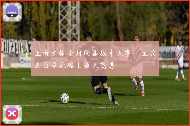 上海女排全封闭备战半决赛，主攻点出争冠路上最大隐患