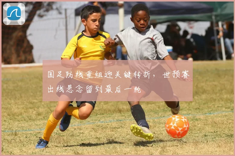 国足防线重组迎关键转折，世预赛出线悬念留到最后一轮