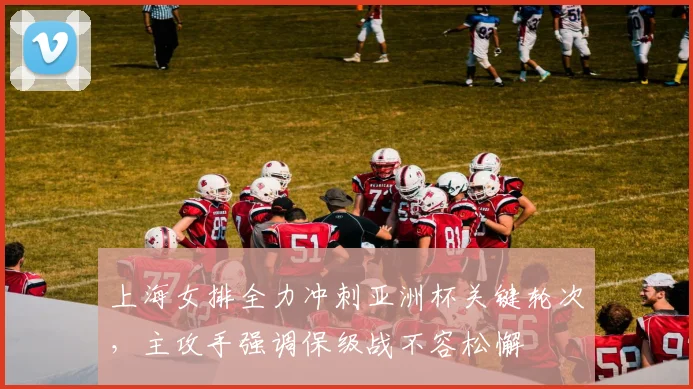 上海女排全力冲刺亚洲杯关键轮次，主攻手强调保级战不容松懈