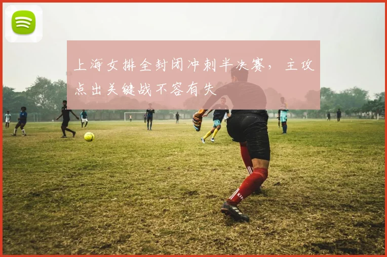 上海女排全封闭冲刺半决赛，主攻点出关键战不容有失